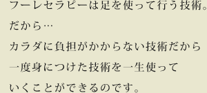 フーレセラピーは足を使って行う技術。だから…
            カラダに負担がかからない技術だから一度身につけた技術を一生使っていくことができるのです。