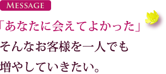 「あなたに会えてよかった」そんなお客様を一人でも増やしていきたい。